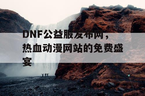 DNF公益服发布网，热血动漫网站的免费盛宴