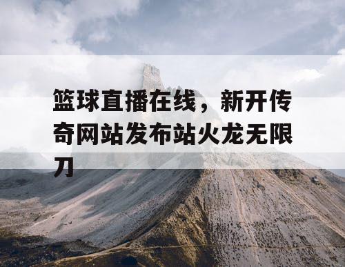 篮球直播在线，新开传奇网站发布站火龙无限刀