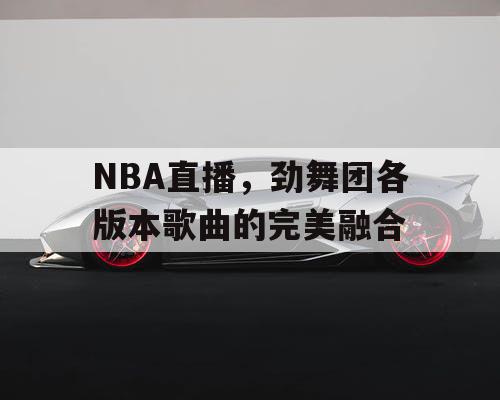 NBA直播，劲舞团各版本歌曲的完美融合