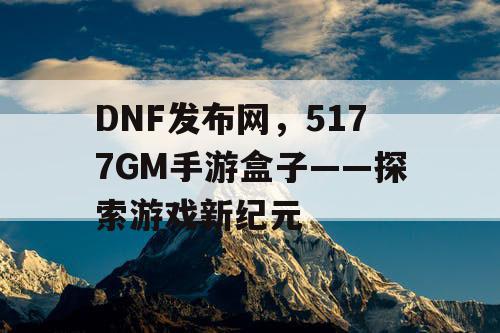 DNF发布网，5177GM手游盒子——探索游戏新纪元