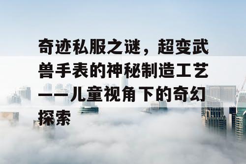 奇迹私服之谜，超变武兽手表的神秘制造工艺——儿童视角下的奇幻探索