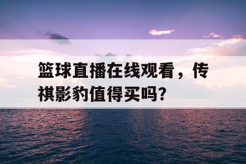 篮球直播在线观看，传祺影豹值得买吗？