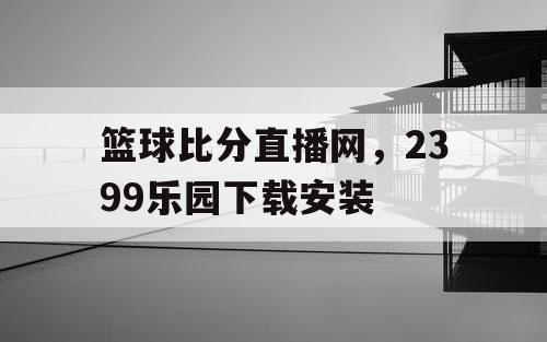 篮球比分直播网，2399乐园下载安装
