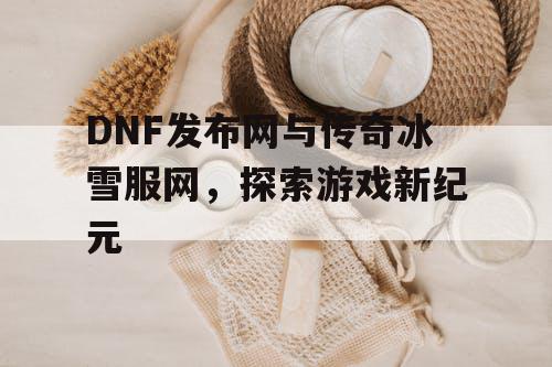 DNF发布网与传奇冰雪服网，探索游戏新纪元