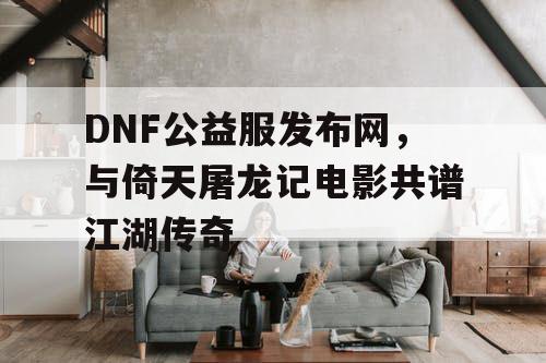 DNF公益服发布网，与倚天屠龙记电影共谱江湖传奇