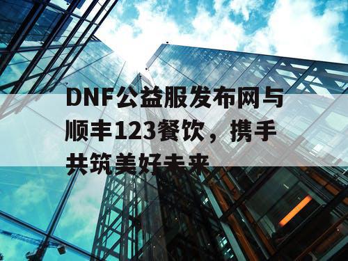 DNF公益服发布网与顺丰123餐饮，携手共筑美好未来
